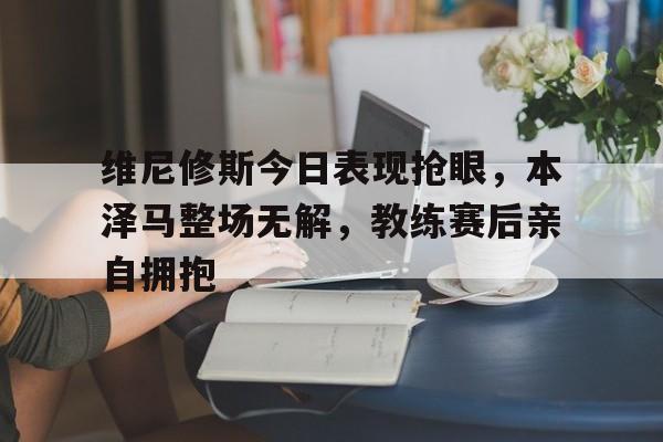 维尼修斯今日表现抢眼，本泽马整场无解，教练赛后亲自拥抱的简单介绍